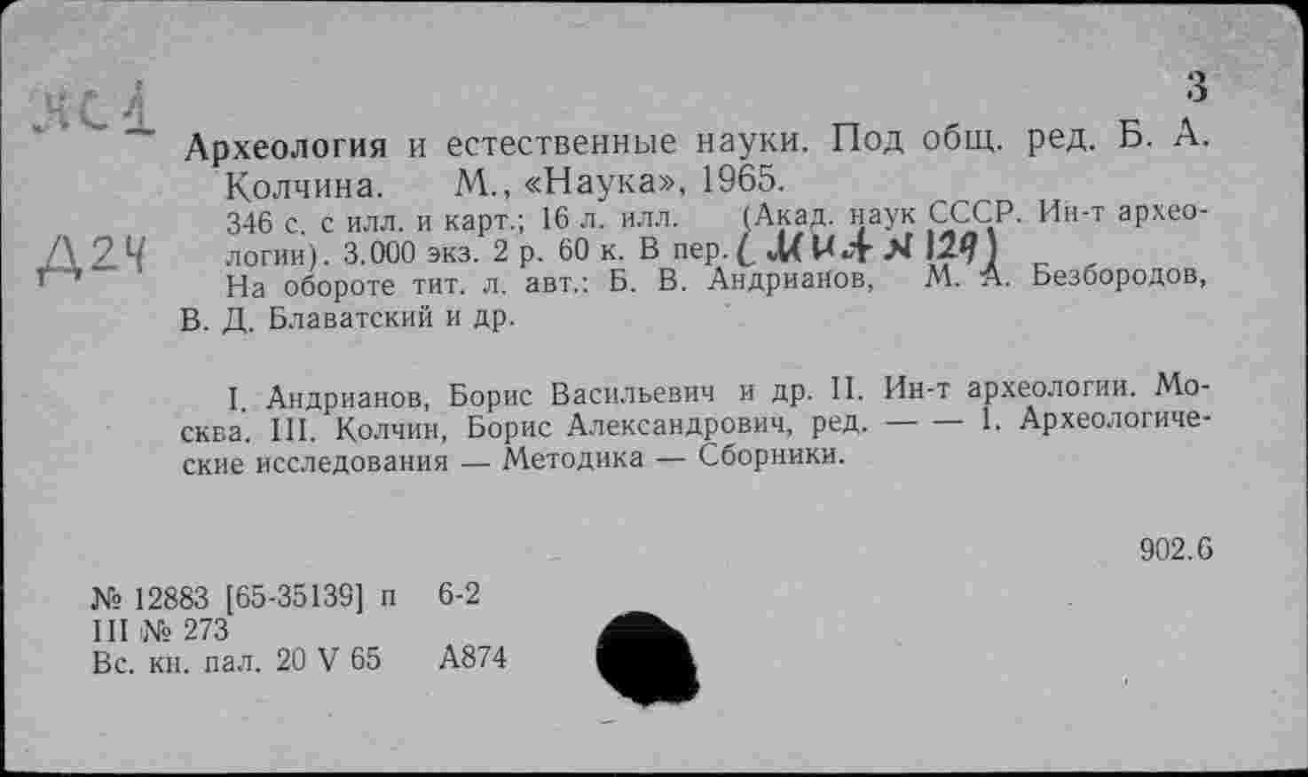 ﻿н с 4	?
Археология и естественные науки. Под общ. ред. Б. А.
Колчина. М., «Наука», 1965.
346 с с илл. и карт.; 16 л. илл. (Акад, наук СССР. Ин-т архео-Д2Ч логии). 3.000 экз. 2 р. 60 к. В пер.с4Хи4Я
С ' J4a обороте тит. л. авт.: Б. В. Андрианов, М. А. Безбородов, В. Д. Блаватский и др.
I Андрианов, Борис Васильевич и др. II. Ин-т археологии. Москва. III. Колчин, Борис Александрович, ред.-----1. Археологиче-
ские исследования — Методика — Сборники.
902.6
№ 12883 [65-35139] п 6-2
III № 273
Вс. кн. пал. 20 V 65	А874